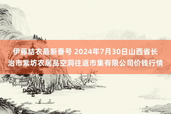 伊藤結衣最新番号 2024年7月30日山西省长治市紫坊农居品空洞往返市集有限公司价钱行情