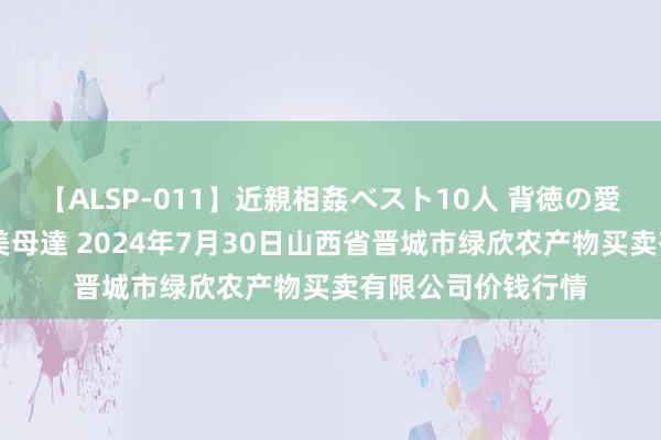 【ALSP-011】近親相姦ベスト10人 背徳の愛に溺れた10人の美母達 2024年7月30日山西省晋城市绿欣农产物买卖有限公司价钱行情