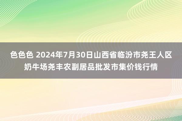 色色色 2024年7月30日山西省临汾市尧王人区奶牛场尧丰农副居品批发市集价钱行情