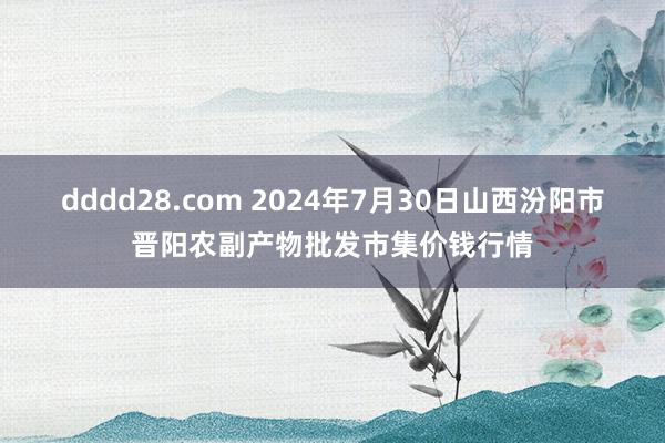 dddd28.com 2024年7月30日山西汾阳市晋阳农副产物批发市集价钱行情