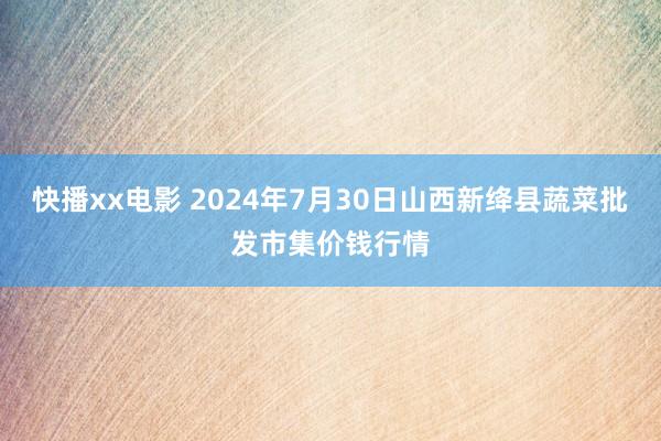 快播xx电影 2024年7月30日山西新绛县蔬菜批发市集价钱行情