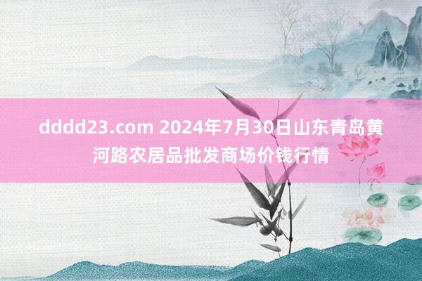 dddd23.com 2024年7月30日山东青岛黄河路农居品批发商场价钱行情