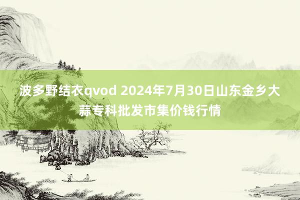 波多野结衣qvod 2024年7月30日山东金乡大蒜专科批发市集价钱行情