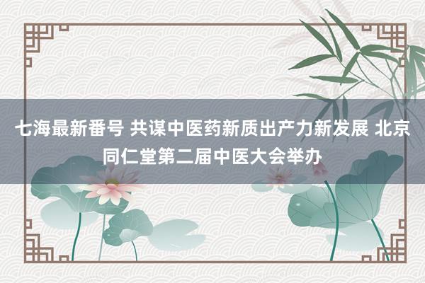 七海最新番号 共谋中医药新质出产力新发展 北京同仁堂第二届中医大会举办