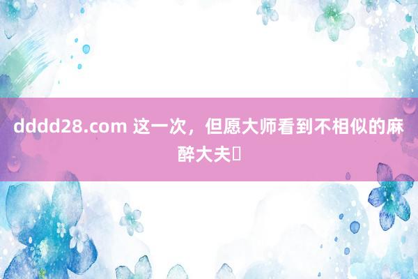 dddd28.com 这一次，但愿大师看到不相似的麻醉大夫​