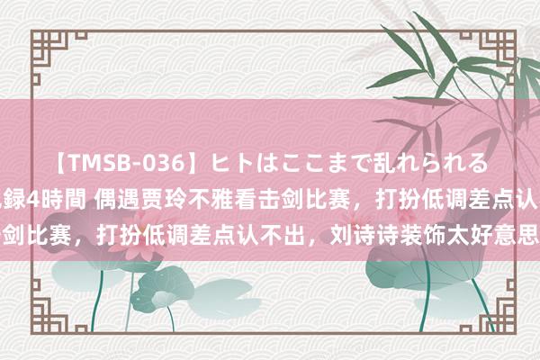 【TMSB-036】ヒトはここまで乱れられる 理性崩壊と豪快絶頂の記録4時間 偶遇贾玲不雅看击剑比赛，打扮低调差点认不出，刘诗诗装饰太好意思了