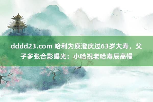 dddd23.com 哈利为庾澄庆过63岁大寿，父子多张合影曝光：小哈祝老哈寿辰高慢