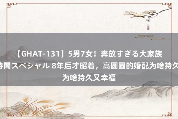 【GHAT-131】5男7女！奔放すぎる大家族 春の2時間スペシャル 8年后才昭着，高圆圆的婚配为啥持久又幸福