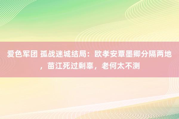 爱色军团 孤战迷城结局：欧孝安覃墨卿分隔两地，苗江死过剩辜，老何太不测