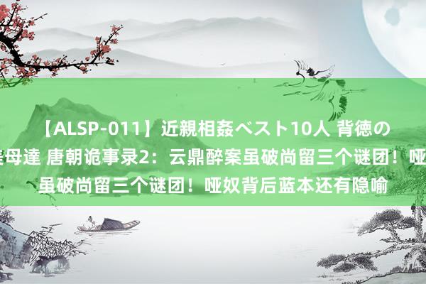 【ALSP-011】近親相姦ベスト10人 背徳の愛に溺れた10人の美母達 唐朝诡事录2：云鼎醉案虽破尚留三个谜团！哑奴背后蓝本还有隐喻