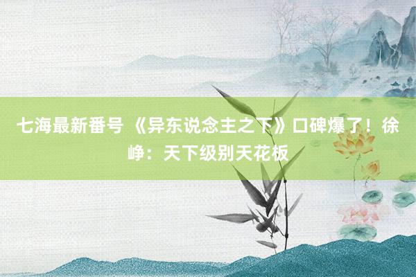 七海最新番号 《异东说念主之下》口碑爆了！徐峥：天下级别天花板