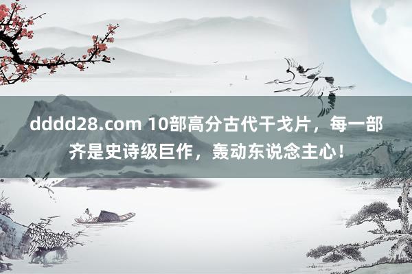 dddd28.com 10部高分古代干戈片，每一部齐是史诗级巨作，轰动东说念主心！