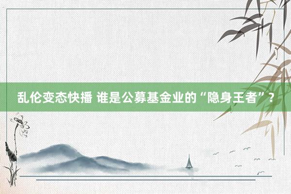 乱伦变态快播 谁是公募基金业的“隐身王者”？