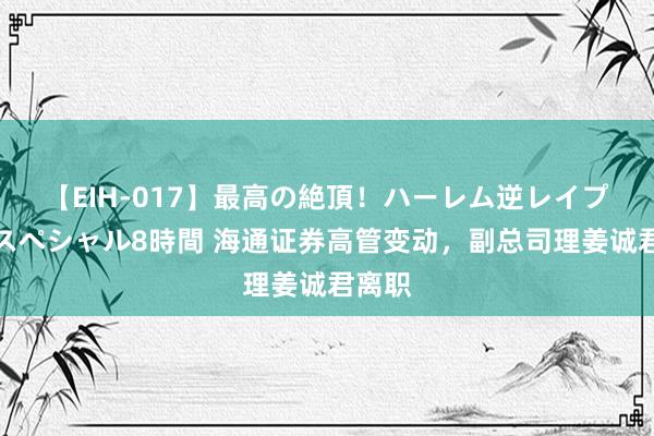 【EIH-017】最高の絶頂！ハーレム逆レイプ乱交スペシャル8時間 海通证券高管变动，副总司理姜诚君离职