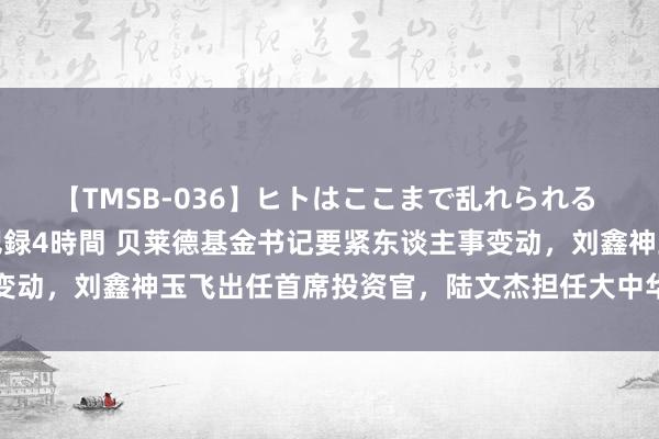 【TMSB-036】ヒトはここまで乱れられる 理性崩壊と豪快絶頂の記録4時間 贝莱德基金书记要紧东谈主事变动，刘鑫神玉飞出任首席投资官，陆文杰担任大中华区首席计谋师