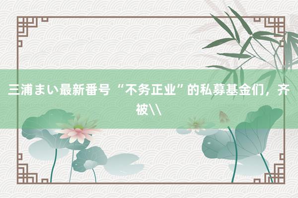 三浦まい最新番号 “不务正业”的私募基金们，齐被\