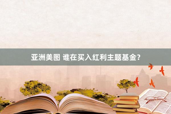 亚洲美图 谁在买入红利主题基金？