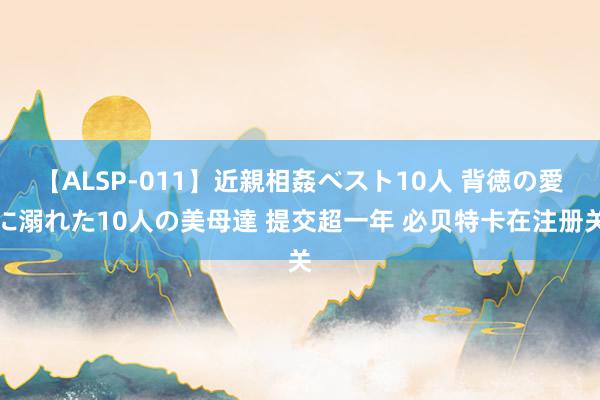 【ALSP-011】近親相姦ベスト10人 背徳の愛に溺れた10人の美母達 提交超一年 必贝特卡在注册关