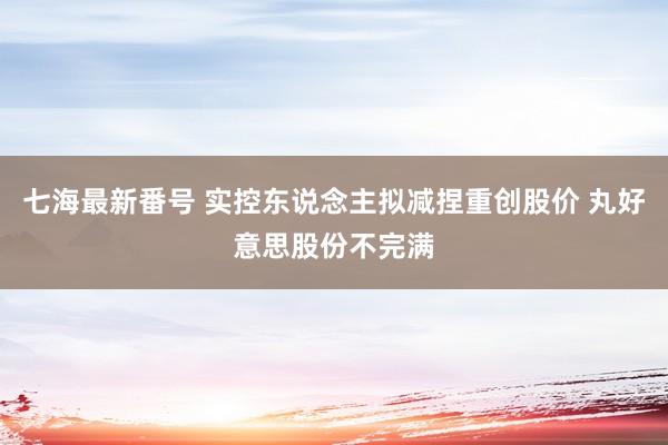 七海最新番号 实控东说念主拟减捏重创股价 丸好意思股份不完满