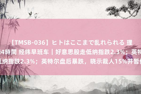 【TMSB-036】ヒトはここまで乱れられる 理性崩壊と豪快絶頂の記録4時間 经纬早班车｜好意思股走低纳指跌2.3%；英特尔盘后暴跌，晓示裁人15%并暂停派息