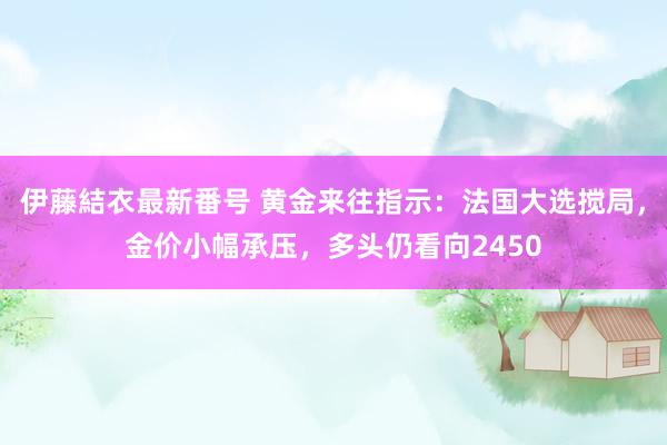 伊藤結衣最新番号 黄金来往指示：法国大选搅局，金价小幅承压，多头仍看向2450