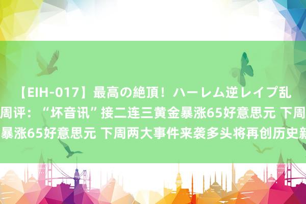 【EIH-017】最高の絶頂！ハーレム逆レイプ乱交スペシャル8時間 黄金周评：“坏音讯”接二连三黄金暴涨65好意思元 下周两大事件来袭多头将再创历史新高？