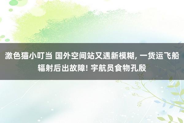 激色猫小叮当 国外空间站又遇新模糊， 一货运飞船辐射后出故障! 宇航员食物孔殷