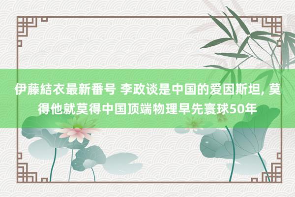 伊藤結衣最新番号 李政谈是中国的爱因斯坦， 莫得他就莫得中国顶端物理早先寰球50年