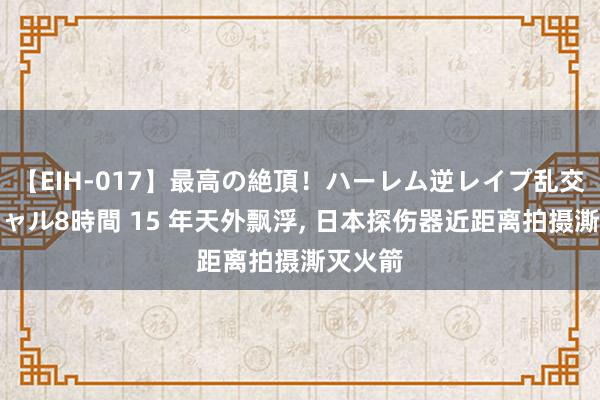 【EIH-017】最高の絶頂！ハーレム逆レイプ乱交スペシャル8時間 15 年天外飘浮， 日本探伤器近距离拍摄澌灭火箭