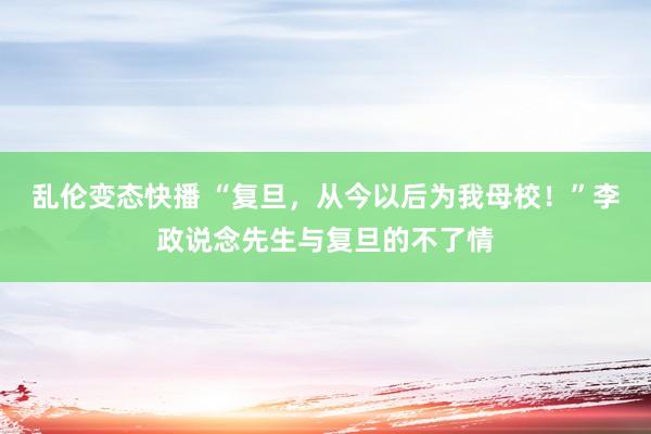 乱伦变态快播 “复旦，从今以后为我母校！”李政说念先生与复旦的不了情