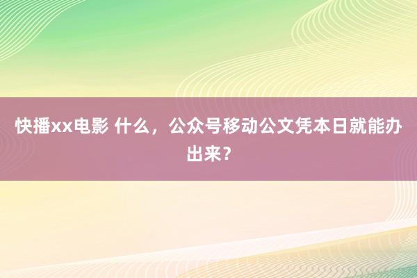 快播xx电影 什么，公众号移动公文凭本日就能办出来？