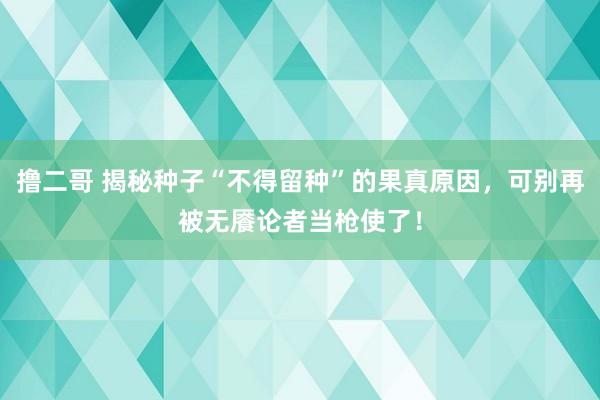 撸二哥 揭秘种子“不得留种”的果真原因，可别再被无餍论者当枪使了！