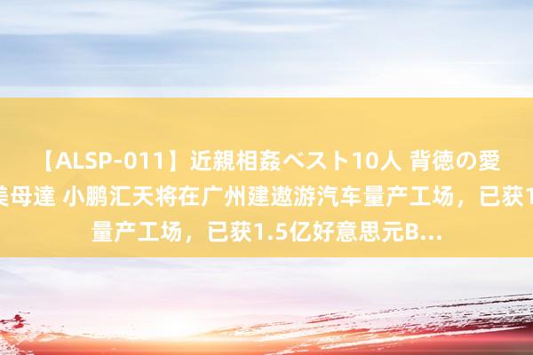 【ALSP-011】近親相姦ベスト10人 背徳の愛に溺れた10人の美母達 小鹏汇天将在广州建遨游汽车量产工场，已获1.5亿好意思元B...