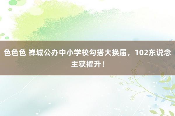 色色色 禅城公办中小学校勾搭大换届，102东说念主获擢升！