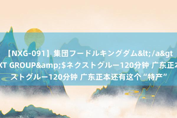 【NXG-091】集団フードルキングダム</a>2010-04-20NEXT GROUP&$ネクストグルー120分钟 广东正本还有这个“特产”