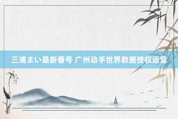 三浦まい最新番号 广州动手世界数据授权运营