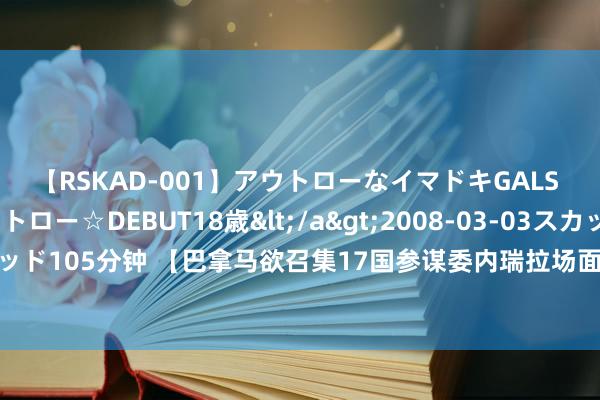 【RSKAD-001】アウトローなイマドキGALS 平成生まれ アウトロー☆DEBUT18歳</a>2008-03-03スカッド&$スカッド105分钟 【巴拿马欲召集17国参谋委内瑞拉场面，还央求好意思国维持】距委内瑞拉大选