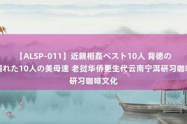 【ALSP-011】近親相姦ベスト10人 背徳の愛に溺れた10人の美母達 老挝华侨更生代云南宁洱研习咖啡文化