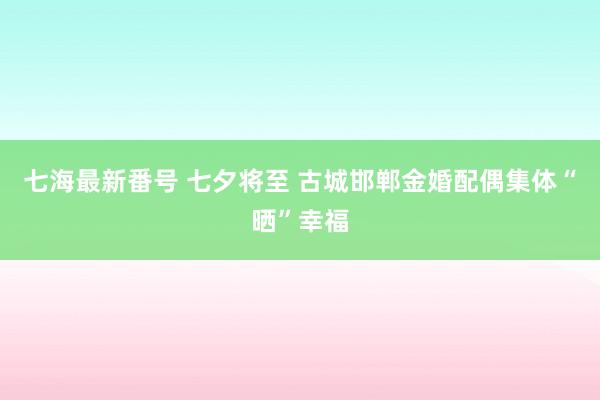 七海最新番号 七夕将至 古城邯郸金婚配偶集体“晒”幸福