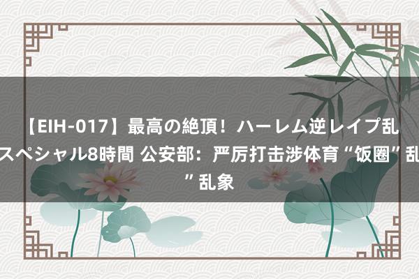 【EIH-017】最高の絶頂！ハーレム逆レイプ乱交スペシャル8時間 公安部：严厉打击涉体育“饭圈”乱象