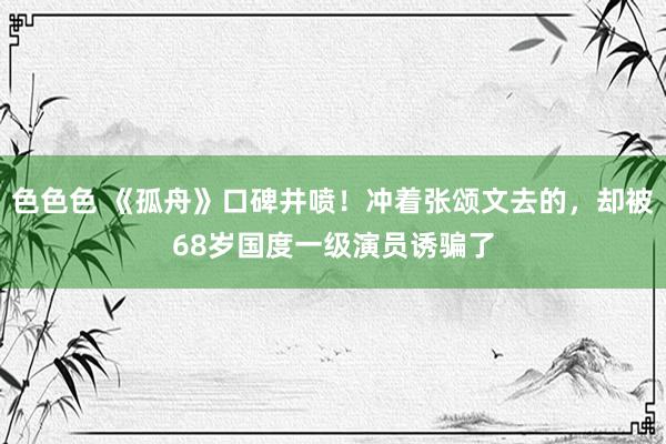 色色色 《孤舟》口碑井喷！冲着张颂文去的，却被68岁国度一级演员诱骗了