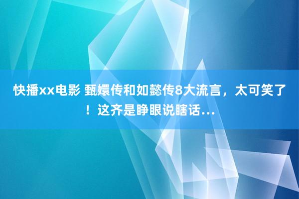 快播xx电影 甄嬛传和如懿传8大流言，太可笑了！这齐是睁眼说瞎话…