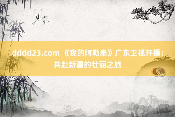 dddd23.com 《我的阿勒泰》广东卫视开播：共赴新疆的壮丽之旅