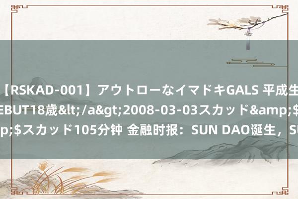 【RSKAD-001】アウトローなイマドキGALS 平成生まれ アウトロー☆DEBUT18歳</a>2008-03-03スカッド&$スカッド105分钟 金融时报：SUN DAO诞生，SUN.io引颈DeFi解决翻新