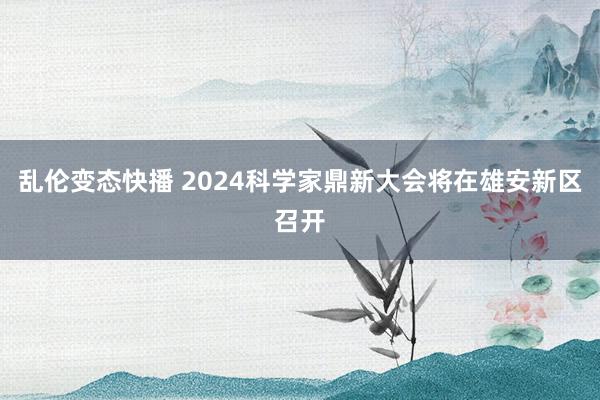 乱伦变态快播 2024科学家鼎新大会将在雄安新区召开