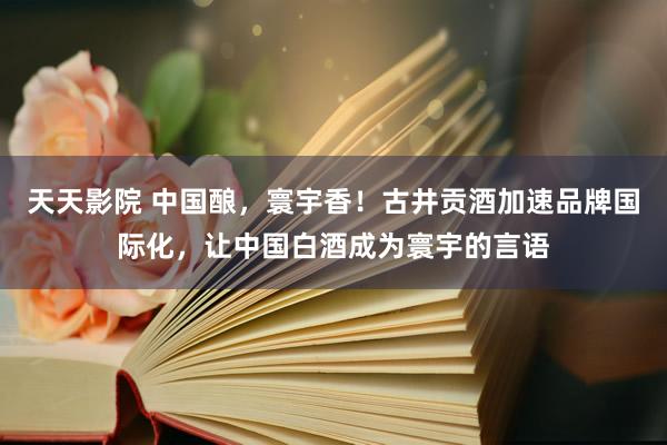 天天影院 中国酿，寰宇香！古井贡酒加速品牌国际化，让中国白酒成为寰宇的言语