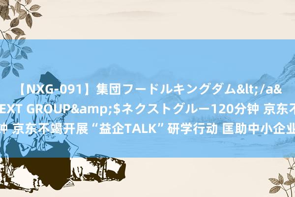 【NXG-091】集団フードルキングダム</a>2010-04-20NEXT GROUP&$ネクストグルー120分钟 京东不竭开展“益企TALK”研学行动 匡助中小企业精确破解高质地发展坚苦