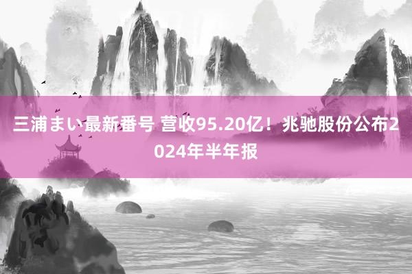 三浦まい最新番号 营收95.20亿！兆驰股份公布2024年半年报