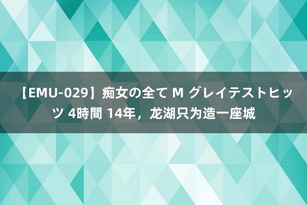 【EMU-029】痴女の全て M グレイテストヒッツ 4時間 14年，龙湖只为造一座城