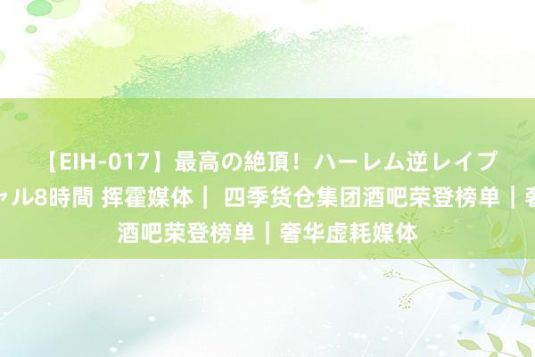 【EIH-017】最高の絶頂！ハーレム逆レイプ乱交スペシャル8時間 挥霍媒体｜ 四季货仓集团酒吧荣登榜单｜奢华虚耗媒体